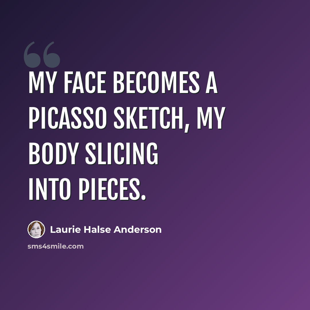 “My face becomes a Picasso sketch, my body slicing into pieces.” quote by Laurie Halse Anderson