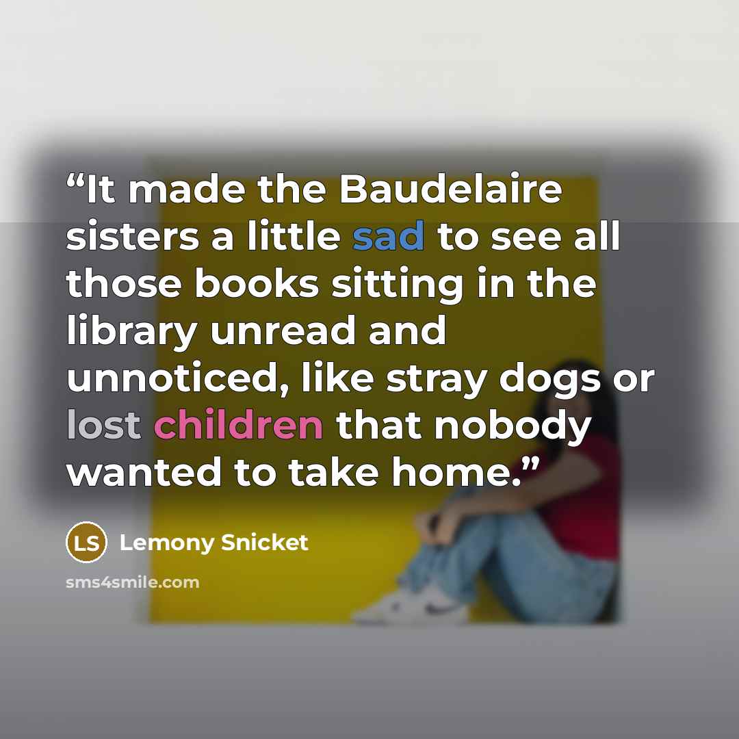 “It made the Baudelaire sisters a little sad to see all those books sitting in the library unread and unnoticed, like stray dogs or lost children that nobody wanted to take home.” quote by Lemony Snicket