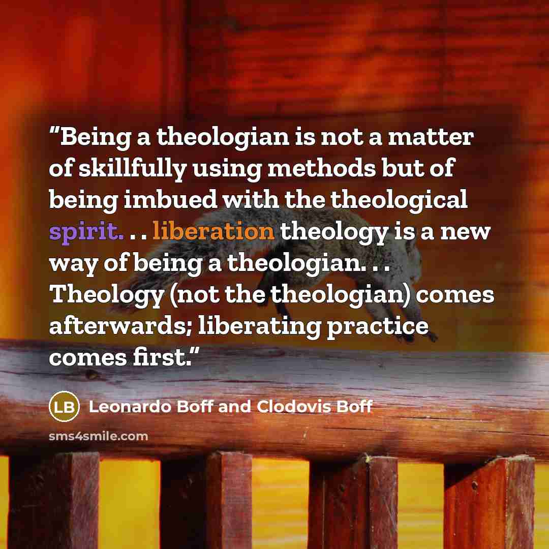 “Being a theologian is not a matter of skillfully using methods but of being imbued with the theological spirit. . . liberation theology is a new way of being a theologian. . . Theology (not the theologian) comes afterwards; liberating practice comes first.” quote by Leonardo Boff and Clodovis Boff