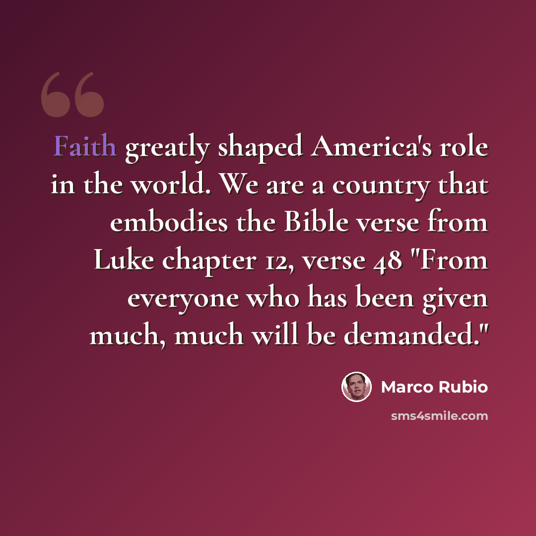 “Faith greatly shaped America's role in the world. We are a country that embodies the Bible verse from Luke chapter 12, verse 48 "From everyone who has been given much, much will be demanded."” quote by Marco Rubio