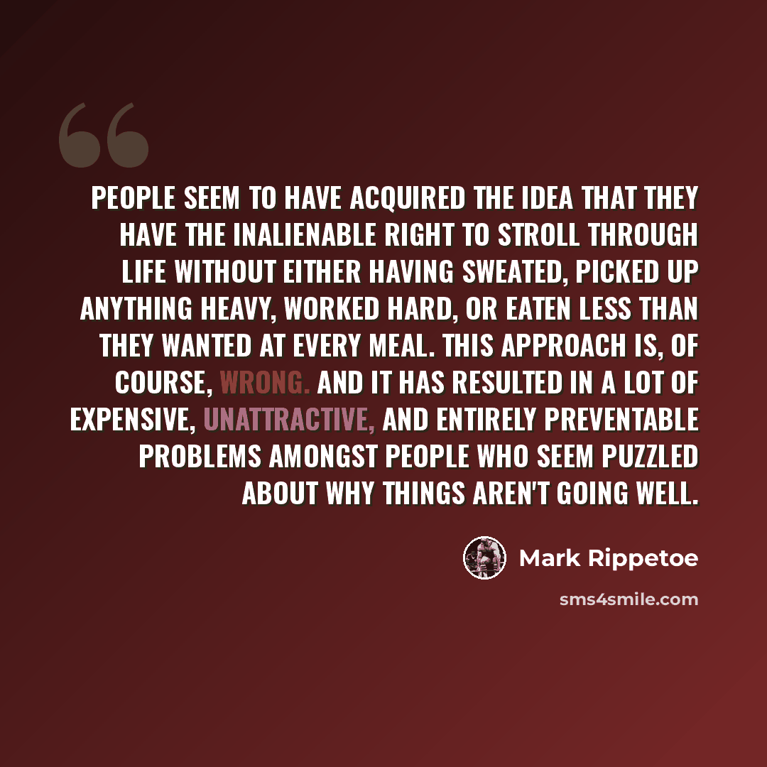 “People seem to have acquired the idea that they have the inalienable right to stroll through life without either having sweated, picked up anything heavy, worked hard, or eaten less than they wanted at every meal. This approach is, of course, wrong. And it has resulted in a lot of expensive…” quote by Mark Rippetoe