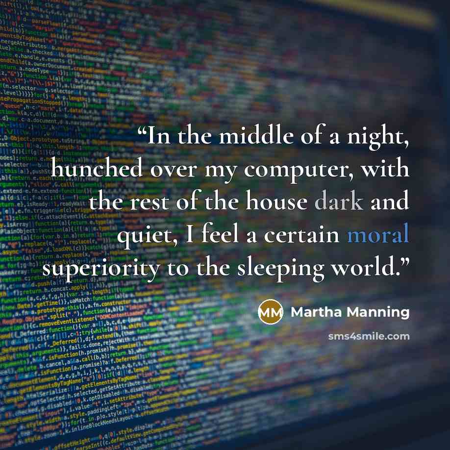 “In the middle of a night, hunched over my computer, with the rest of the house dark and quiet, I feel a certain moral superiority to the sleeping world.” quote by Martha Manning