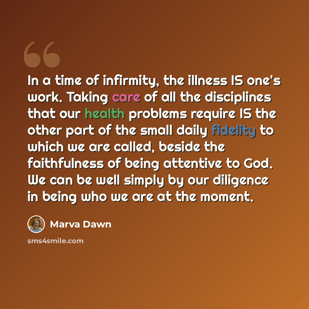 “In a time of infirmity, the illness IS one's work. Taking care of all the disciplines that our health problems require IS the other part of the small daily fidelity to which we are called, beside the faithfulness of being attentive to God. We can be well simply by our diligence in being who we are…” quote by Marva Dawn