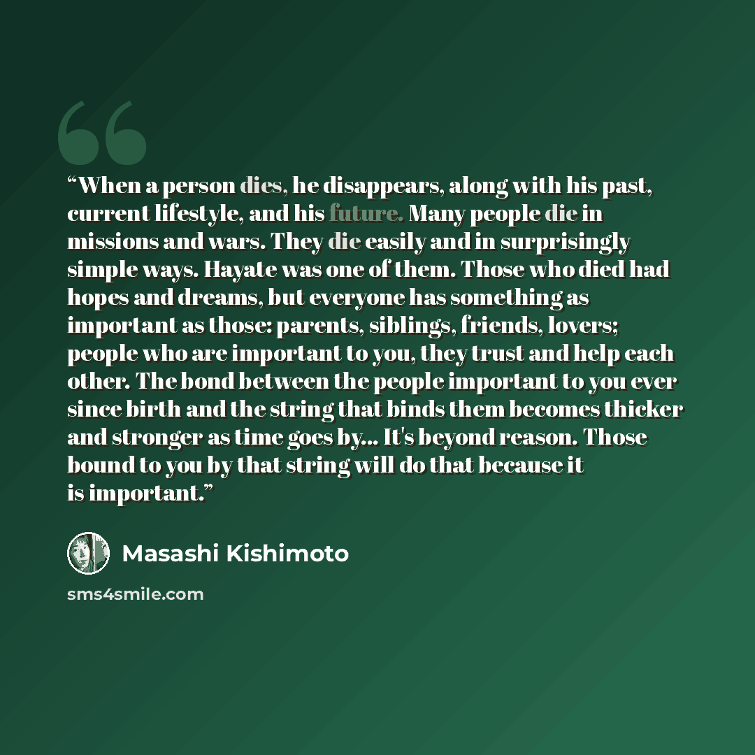 “When a person dies, he disappears, along with his past, current lifestyle, and his future. Many people die in missions and wars. They die easily and in surprisingly simple ways. Hayate was one of them. Those who died had hopes and dreams, but everyone has something as important as those: parents…” quote by Masashi Kishimoto