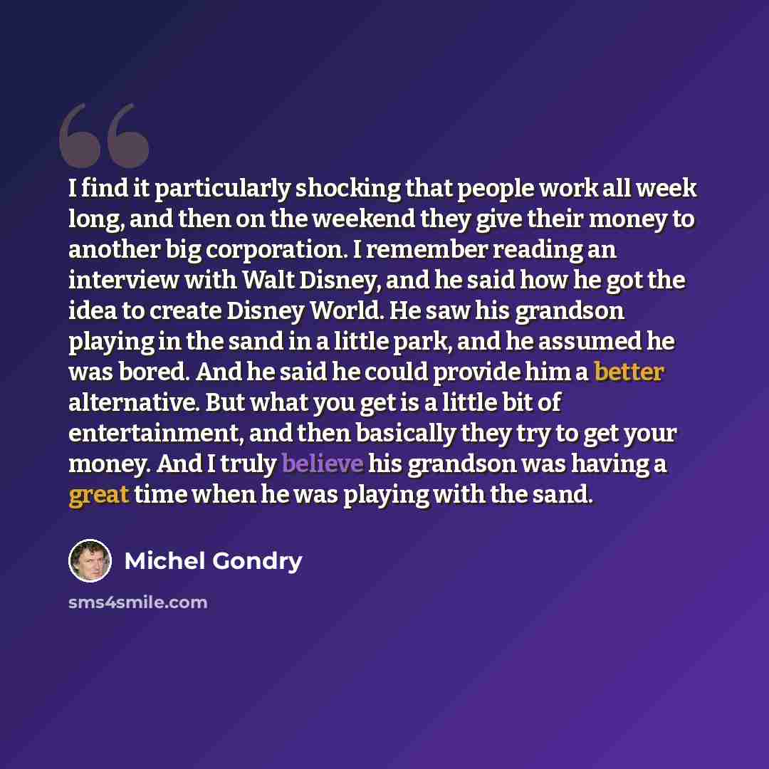 “I find it particularly shocking that people work all week long, and then on the weekend they give their money to another big corporation. I remember reading an interview with Walt Disney, and he said how he got the idea to create Disney World. He saw his grandson playing in the sand in a little…” quote by Michel Gondry