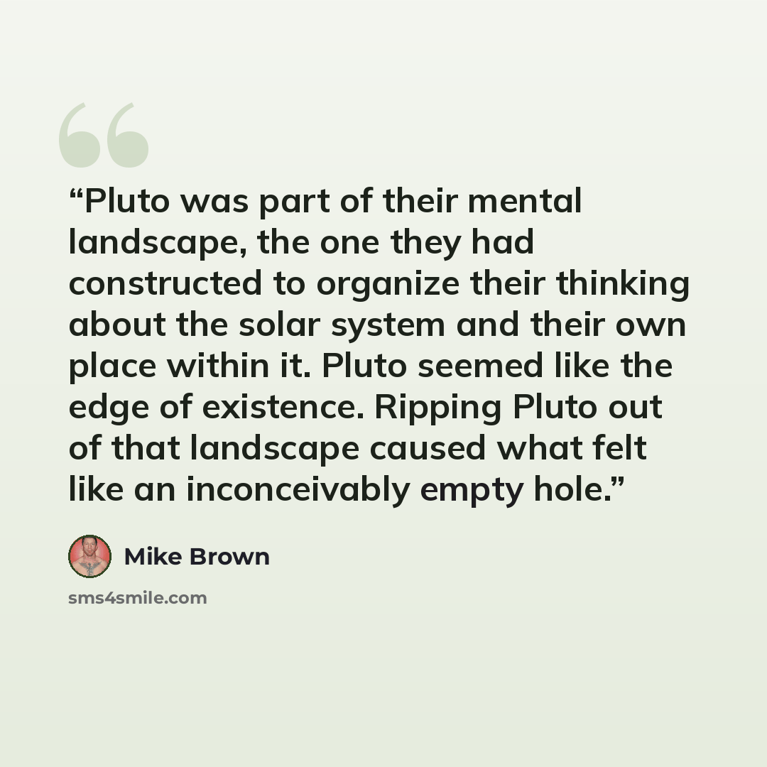 “Pluto was part of their mental landscape, the one they had constructed to organize their thinking about the solar system and their own place within it. Pluto seemed like the edge of existence. Ripping Pluto out of that landscape caused what felt like an inconceivably empty hole.” quote by Mike Brown