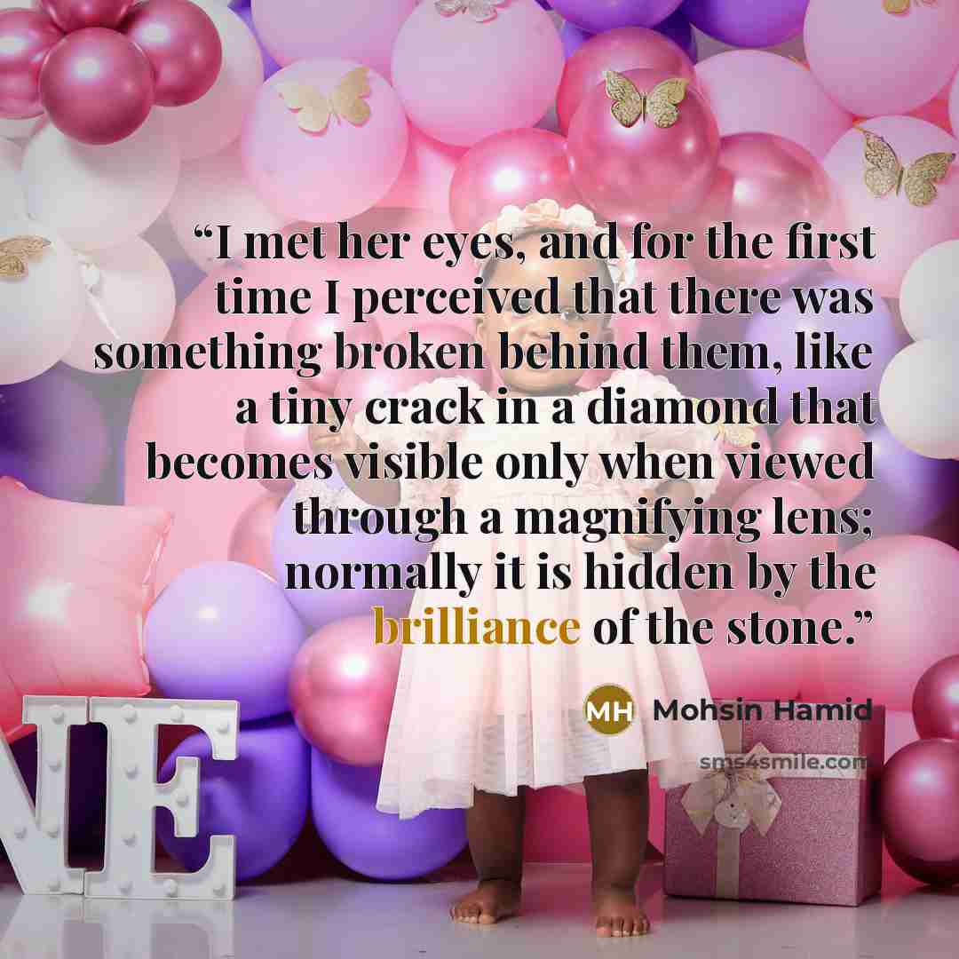 “I met her eyes, and for the first time I perceived that there was something broken behind them, like a tiny crack in a diamond that becomes visible only when viewed through a magnifying lens; normally it is hidden by the brilliance of the stone.” quote by Mohsin Hamid