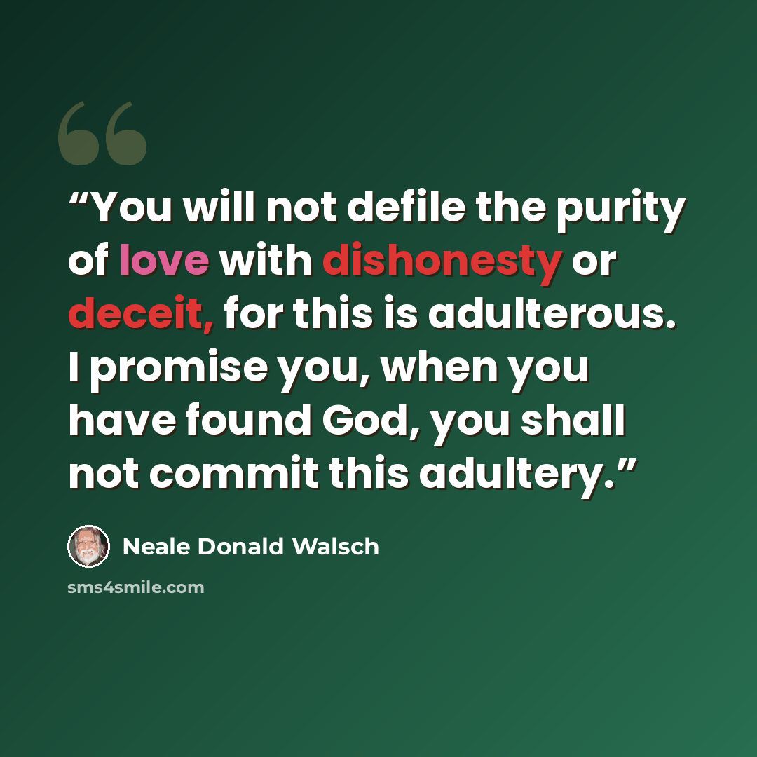 “You will not defile the purity of love with dishonesty or deceit, for this is adulterous. I promise you, when you have found God, you shall not commit this adultery.” quote by Neale Donald Walsch