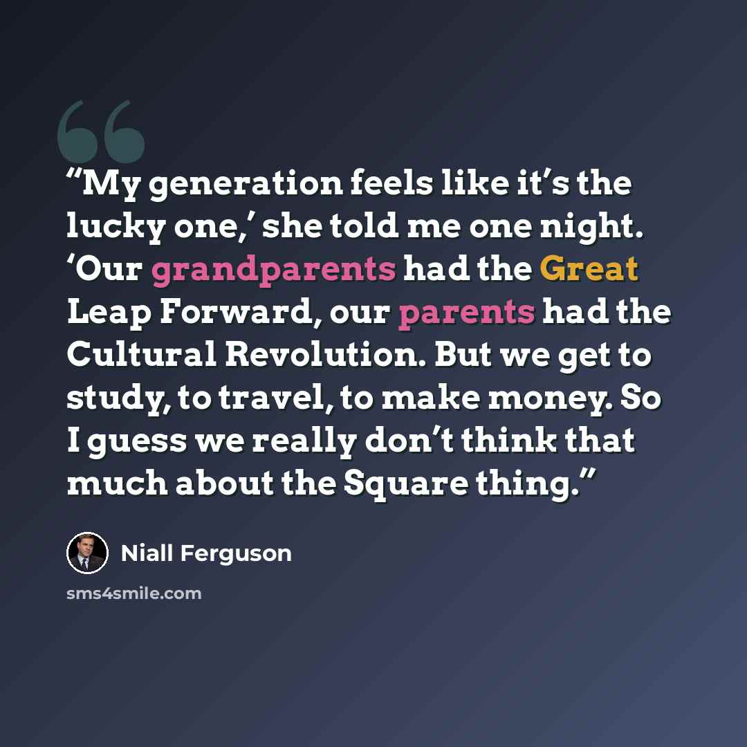 “My generation feels like it’s the lucky one,’ she told me one night. ‘Our grandparents had the Great Leap Forward, our parents had the Cultural Revolution. But we get to study, to travel, to make money. So I guess we really don’t think that much about the Square thing.” quote by Niall Ferguson