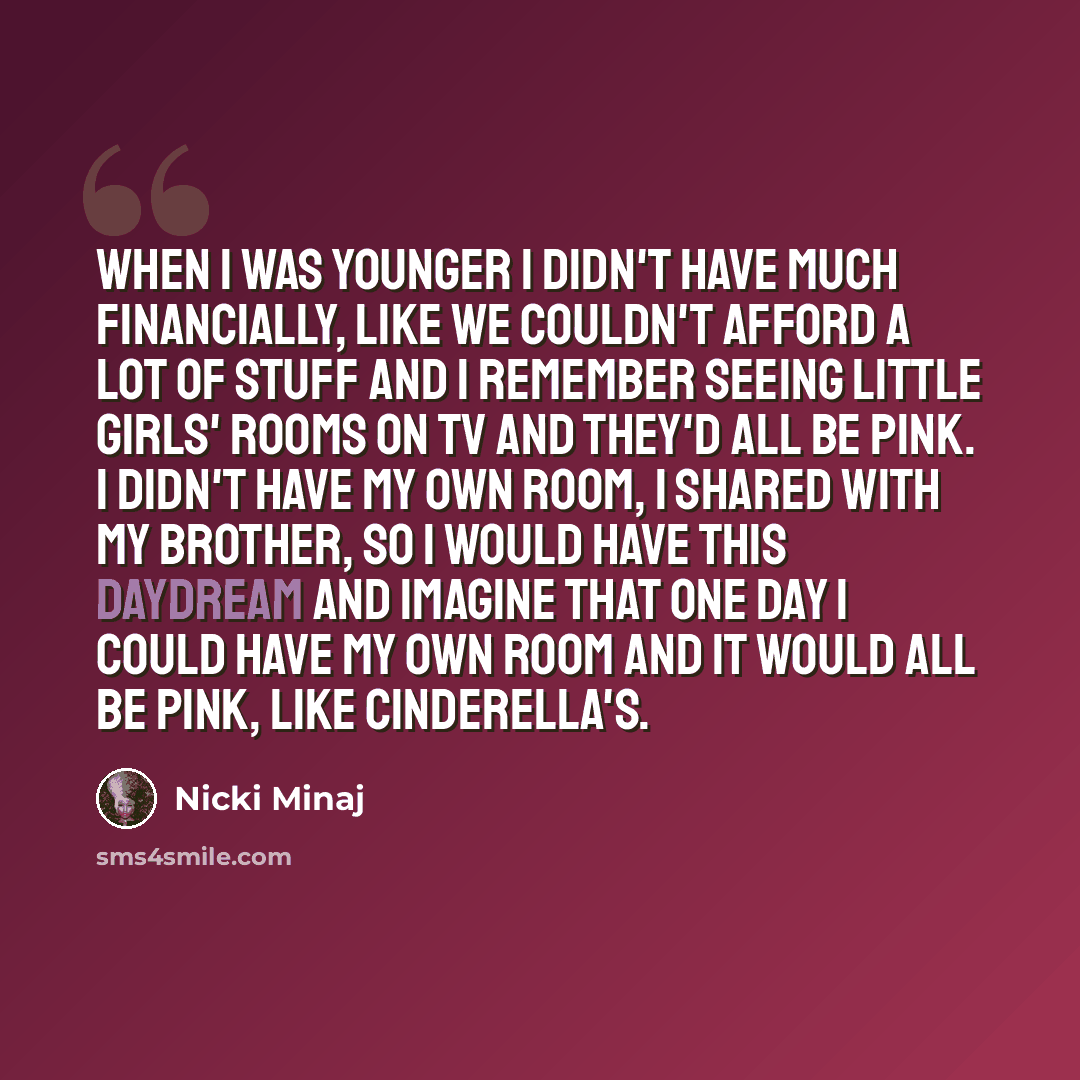 “When I was younger I didn't have much financially, like we couldn't afford a lot of stuff and I remember seeing little girls' rooms on TV and they'd all be pink. I didn't have my own room, I shared with my brother, so I would have this daydream and imagine that one day I could have my own room and…” quote by Nicki Minaj