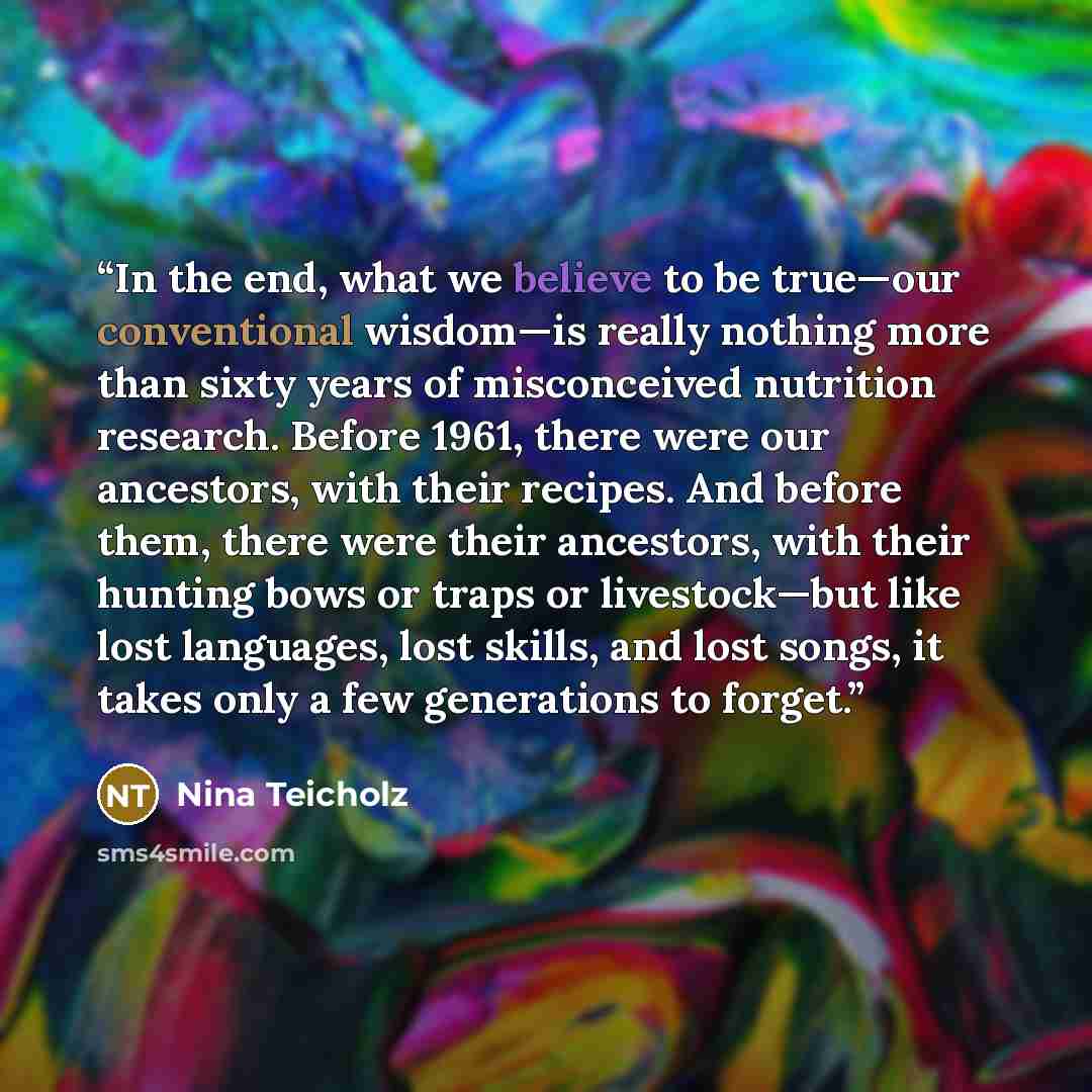 “In the end, what we believe to be true—our conventional wisdom—is really nothing more than sixty years of misconceived nutrition research. Before 1961, there were our ancestors, with their recipes. And before them, there were their ancestors, with their hunting bows or traps or livestock—but like…” quote by Nina Teicholz