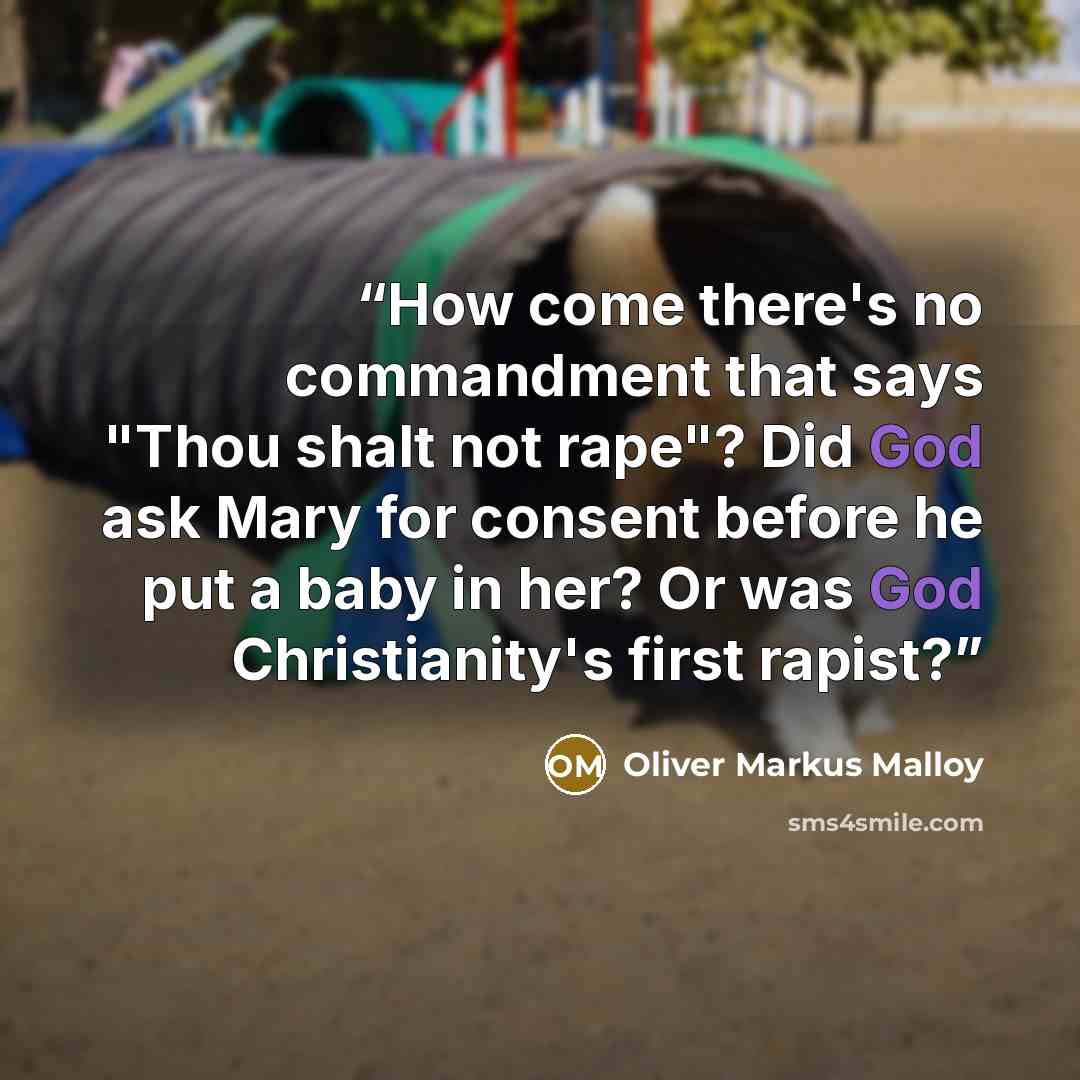 “How come there's no commandment that says "Thou shalt not rape"? Did God ask Mary for consent before he put a baby in her? Or was God Christianity's first rapist?” quote by Oliver Markus Malloy
