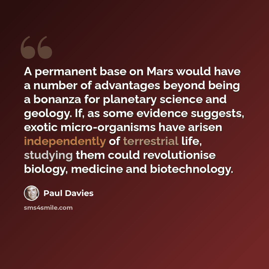 “A permanent base on Mars would have a number of advantages beyond being a bonanza for planetary science and geology. If, as some evidence suggests, exotic micro-organisms have arisen independently of terrestrial life, studying them could revolutionise biology, medicine and biotechnology.” quote by Paul Davies