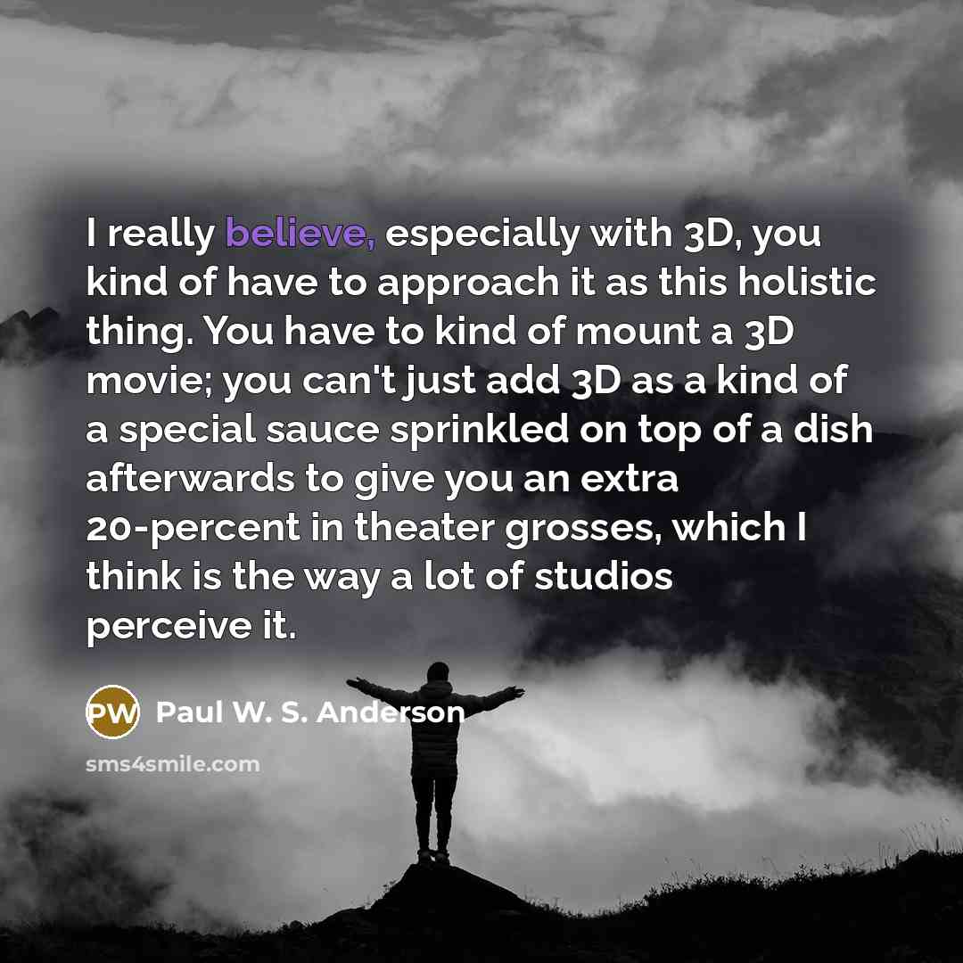 “I really believe, especially with 3D, you kind of have to approach it as this holistic thing. You have to kind of mount a 3D movie; you can't just add 3D as a kind of a special sauce sprinkled on top of a dish afterwards to give you an extra 20-percent in theater grosses, which I think is the way…” quote by Paul W. S. Anderson