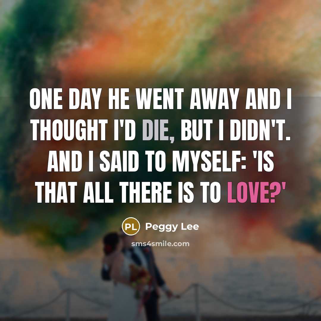 “One day he went away and I thought I'd die, but I didn't. And I said to myself: 'is that all there is to love?'” quote by Peggy Lee