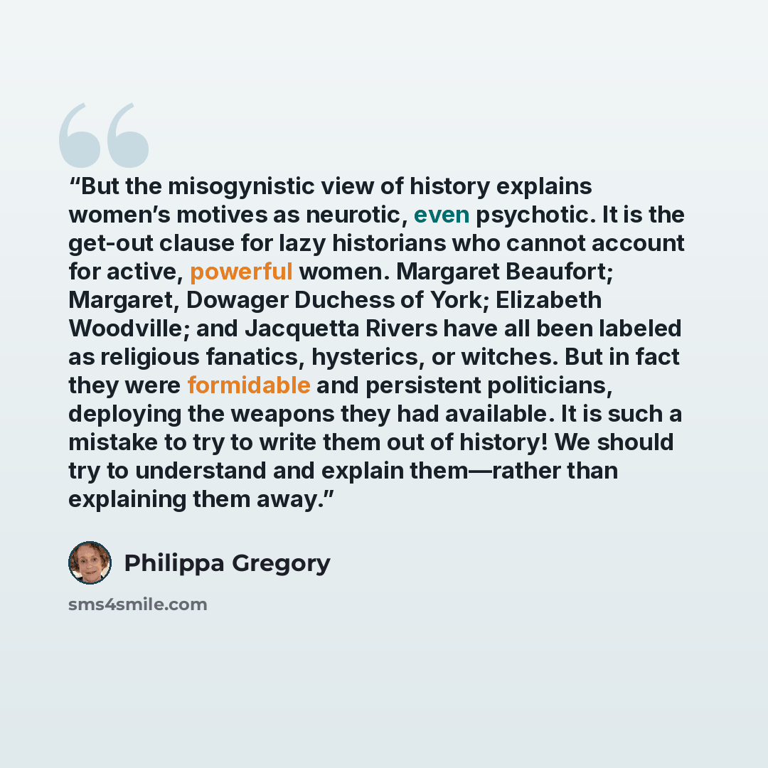“But the misogynistic view of history explains women’s motives as neurotic, even psychotic. It is the get-out clause for lazy historians who cannot account for active, powerful women. Margaret Beaufort; Margaret, Dowager Duchess of York; Elizabeth Woodville; and Jacquetta Rivers have all been…” quote by Philippa Gregory
