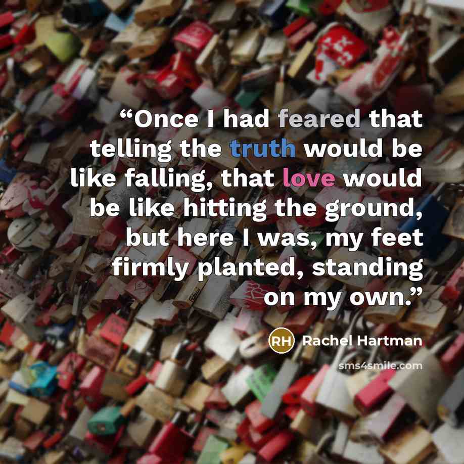“Once I had feared that telling the truth would be like falling, that love would be like hitting the ground, but here I was, my feet firmly planted, standing on my own.” quote by Rachel Hartman