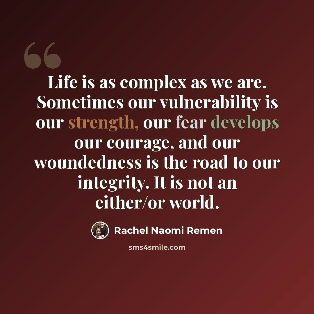 “Life is as complex as we are. Sometimes our vulnerability is our strength, our fear develops our courage, and our woundedness is the road to our integrity. It is not an either/or world.” quote by Rachel Naomi Remen