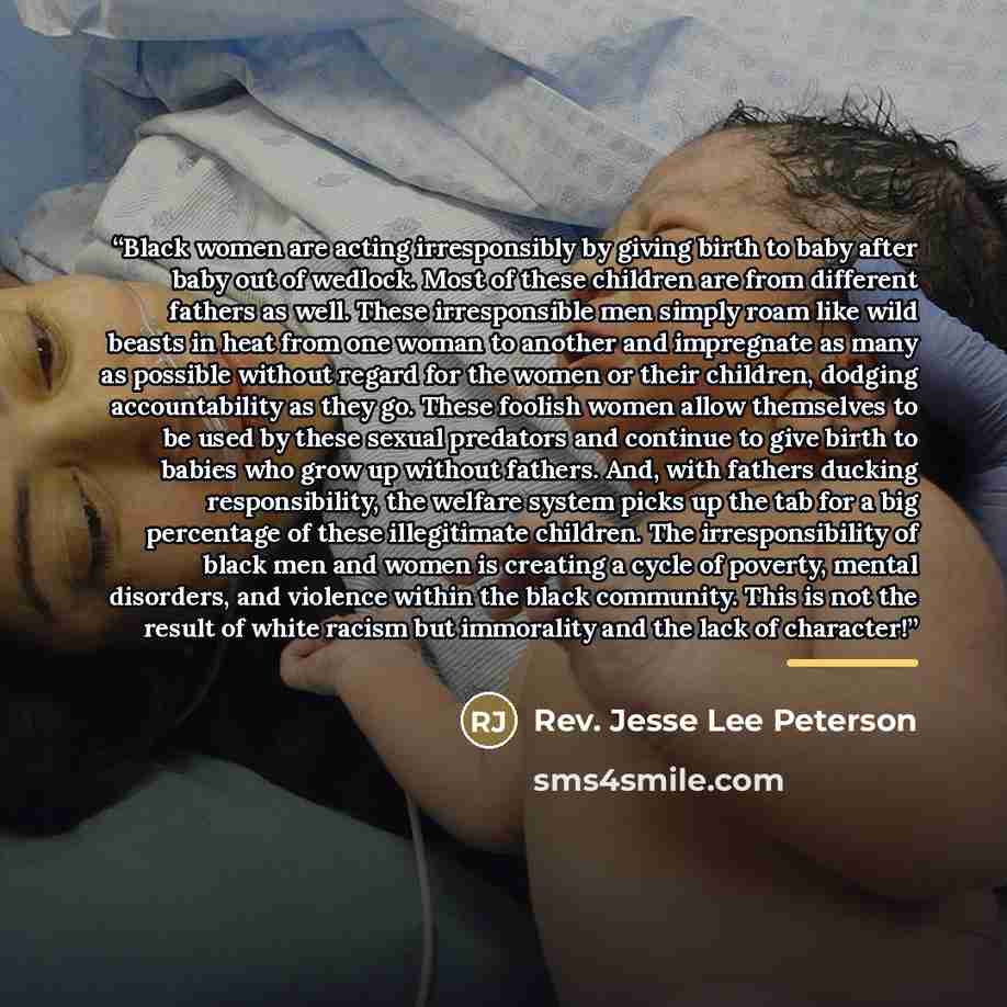 “Black women are acting irresponsibly by giving birth to baby after baby out of wedlock. Most of these children are from different fathers as well. These irresponsible men simply roam like wild beasts in heat from one woman to another and impregnate as many as possible without regard for the women…” quote by Rev. Jesse Lee Peterson