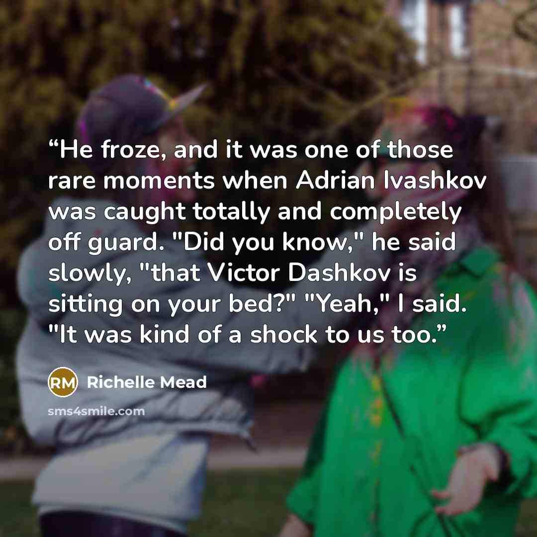 “He froze, and it was one of those rare moments when Adrian Ivashkov was caught totally and completely off guard. "Did you know," he said slowly, "that Victor Dashkov is sitting on your bed?" "Yeah," I said. "It was kind of a shock to us too.” quote by Richelle Mead