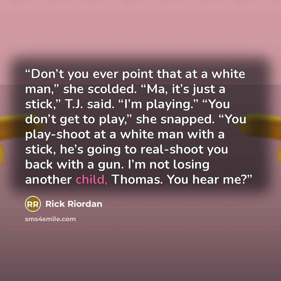 “Don’t you ever point that at a white man,” she scolded. “Ma, it’s just a stick,” T.J. said. “I’m playing.” “You don’t get to play,” she snapped. “You play-shoot at a white man with a stick, he’s going to real-shoot you back with a gun. I’m not losing another child, Thomas. You hear me?” quote by Rick Riordan