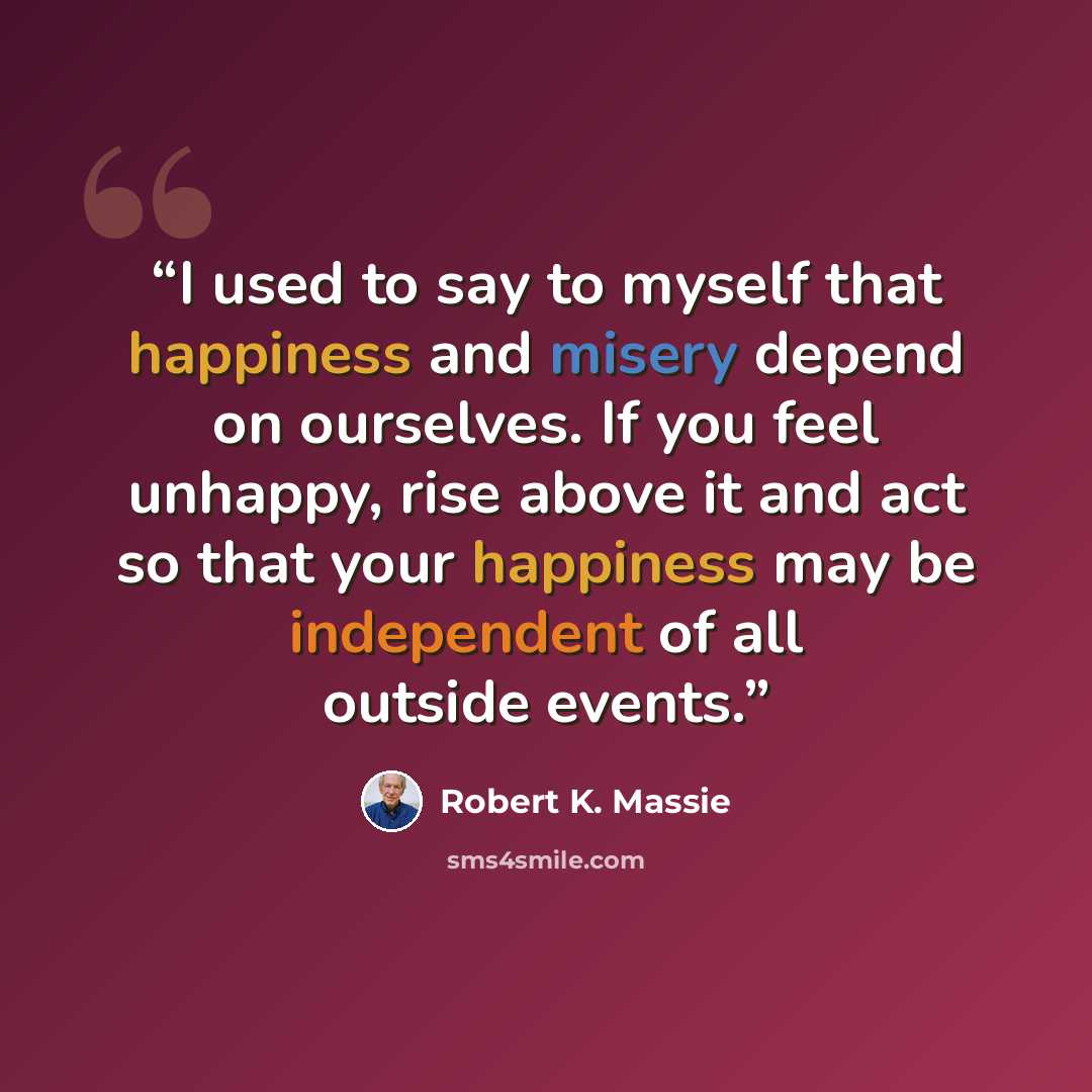 “I used to say to myself that happiness and misery depend on ourselves. If you feel unhappy, rise above it and act so that your happiness may be independent of all outside events.” quote by Robert K. Massie