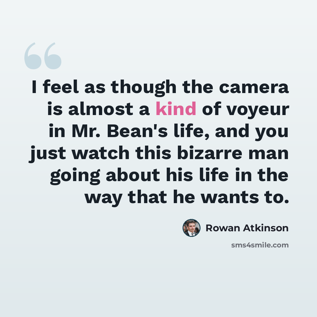 “I feel as though the camera is almost a kind of voyeur in Mr. Bean's life, and you just watch this bizarre man going about his life in the way that he wants to.” quote by Rowan Atkinson