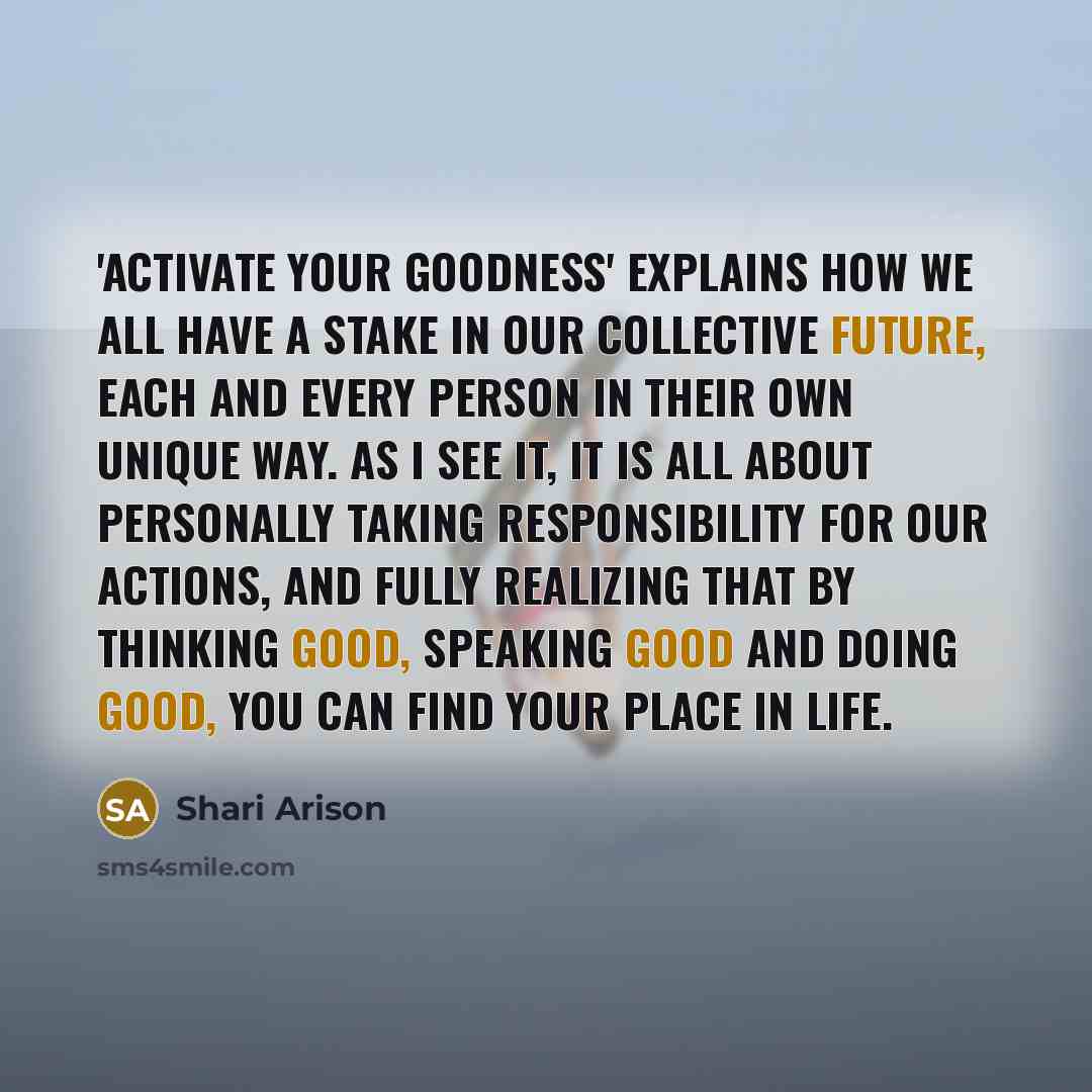“'Activate Your Goodness' explains how we all have a stake in our collective future, each and every person in their own unique way. As I see it, it is all about personally taking responsibility for our actions, and fully realizing that by thinking good, speaking good and doing good, you can find…” quote by Shari Arison