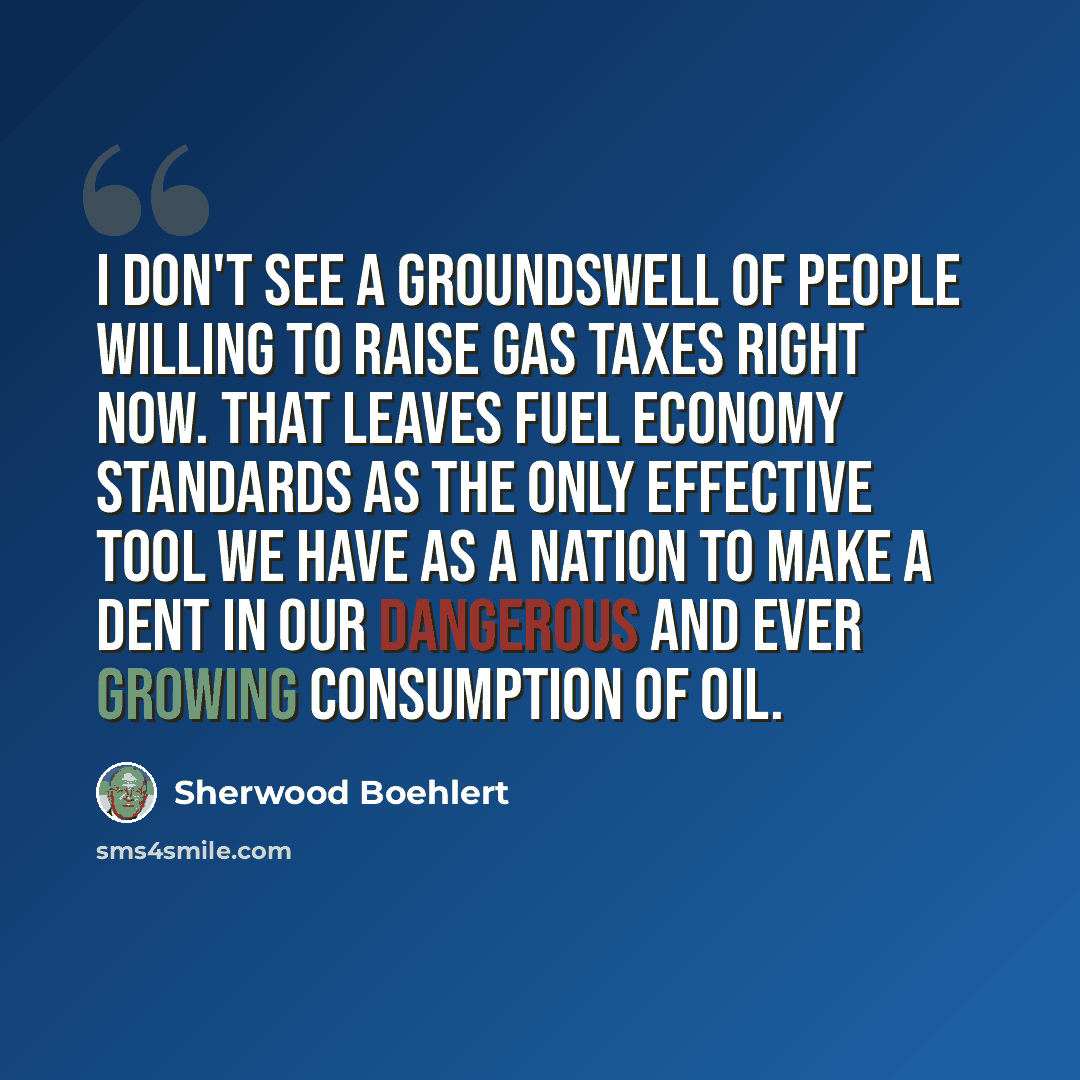 “I don't see a groundswell of people willing to raise gas taxes right now. That leaves fuel economy standards as the only effective tool we have as a nation to make a dent in our dangerous and ever growing consumption of oil.” quote by Sherwood Boehlert