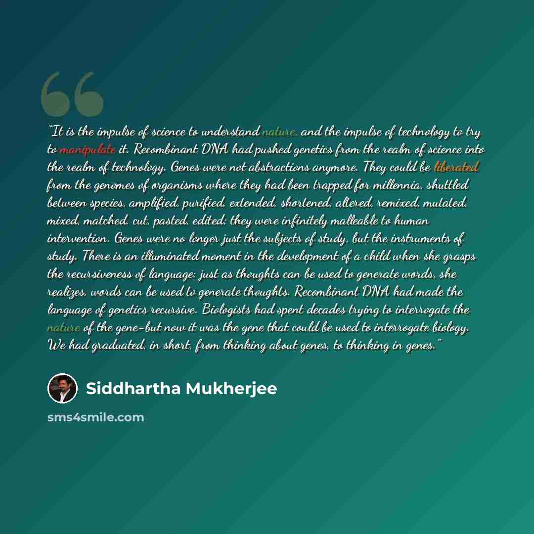 “It is the impulse of science to understand nature, and the impulse of technology to try to manipulate it. Recombinant DNA had pushed genetics from the realm of science into the realm of technology. Genes were not abstractions anymore. They could be liberated from the genomes of organisms where…” quote by Siddhartha Mukherjee