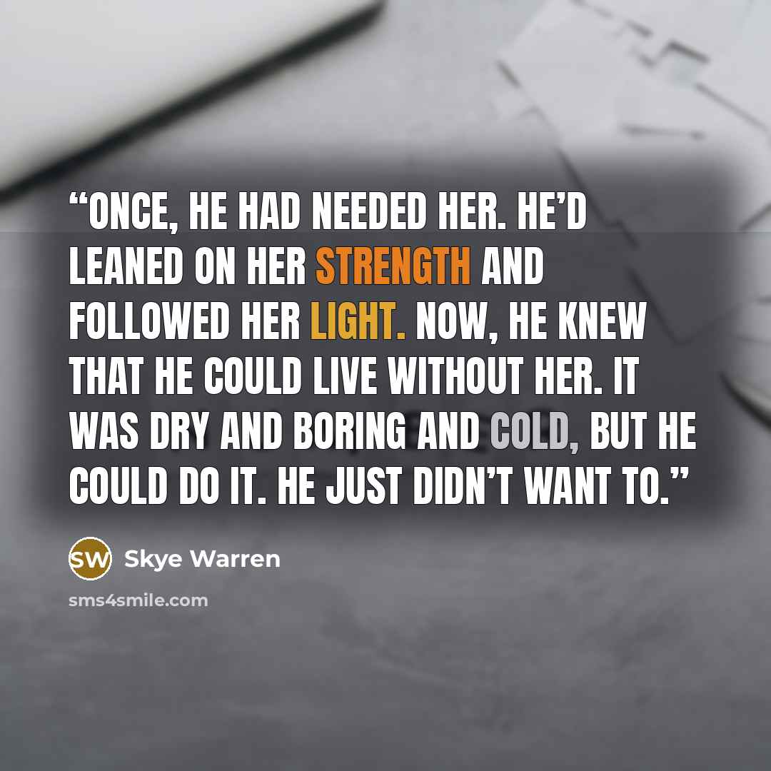“Once, he had needed her. He’d leaned on her strength and followed her light. Now, he knew that he could live without her. It was dry and boring and cold, but he could do it. He just didn’t want to.” quote by Skye Warren