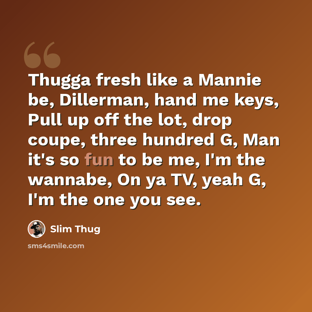 “Thugga fresh like a Mannie be, Dillerman, hand me keys, Pull up off the lot, drop coupe, three hundred G, Man it's so fun to be me, I'm the wannabe, On ya TV, yeah G, I'm the one you see.” quote by Slim Thug