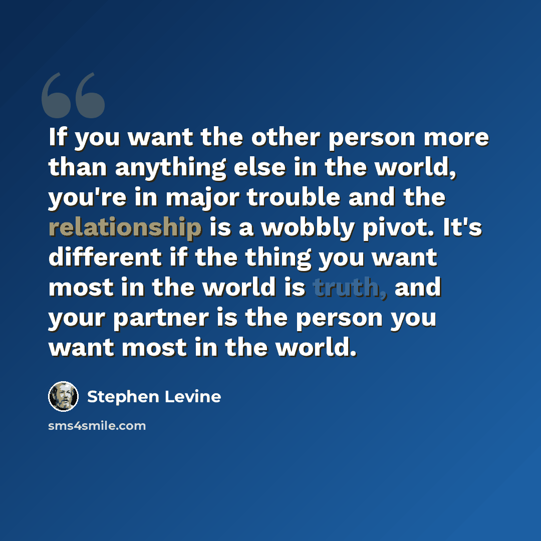 “If you want the other person more than anything else in the world, you're in major trouble and the relationship is a wobbly pivot. It's different if the thing you want most in the world is truth, and your partner is the person you want most in the world.” quote by Stephen Levine