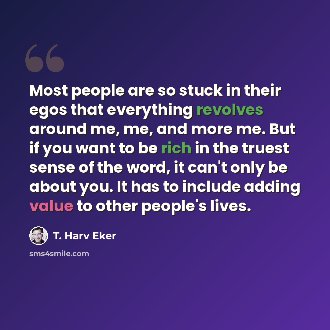 “Most people are so stuck in their egos that everything revolves around me, me, and more me. But if you want to be rich in the truest sense of the word, it can't only be about you. It has to include adding value to other people's lives.” quote by T. Harv Eker