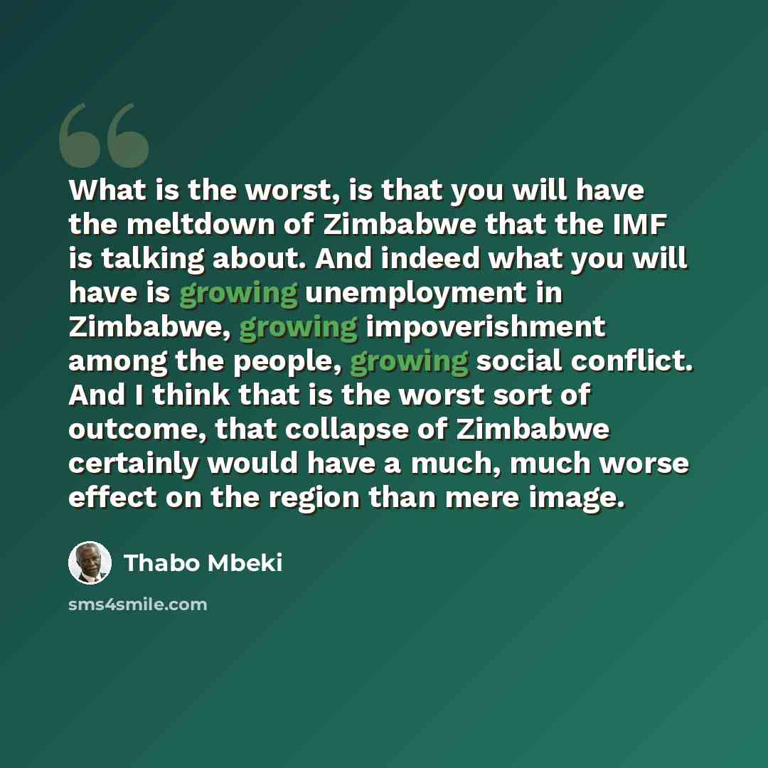 “What is the worst, is that you will have the meltdown of Zimbabwe that the IMF is talking about. And indeed what you will have is growing unemployment in Zimbabwe, growing impoverishment among the people, growing social conflict. And I think that is the worst sort of outcome, that collapse of…” quote by Thabo Mbeki