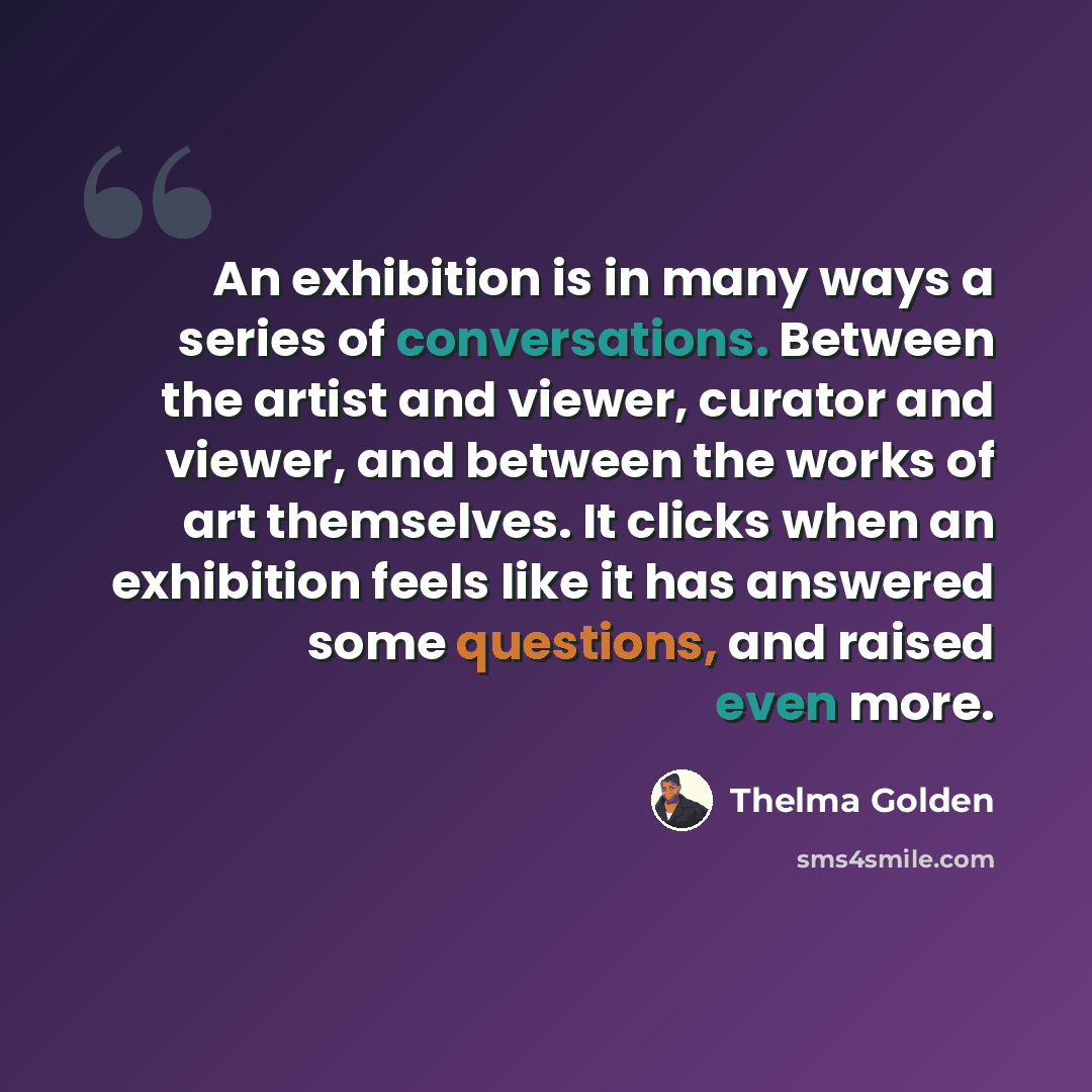 “An exhibition is in many ways a series of conversations. Between the artist and viewer, curator and viewer, and between the works of art themselves. It clicks when an exhibition feels like it has answered some questions, and raised even more.” quote by Thelma Golden