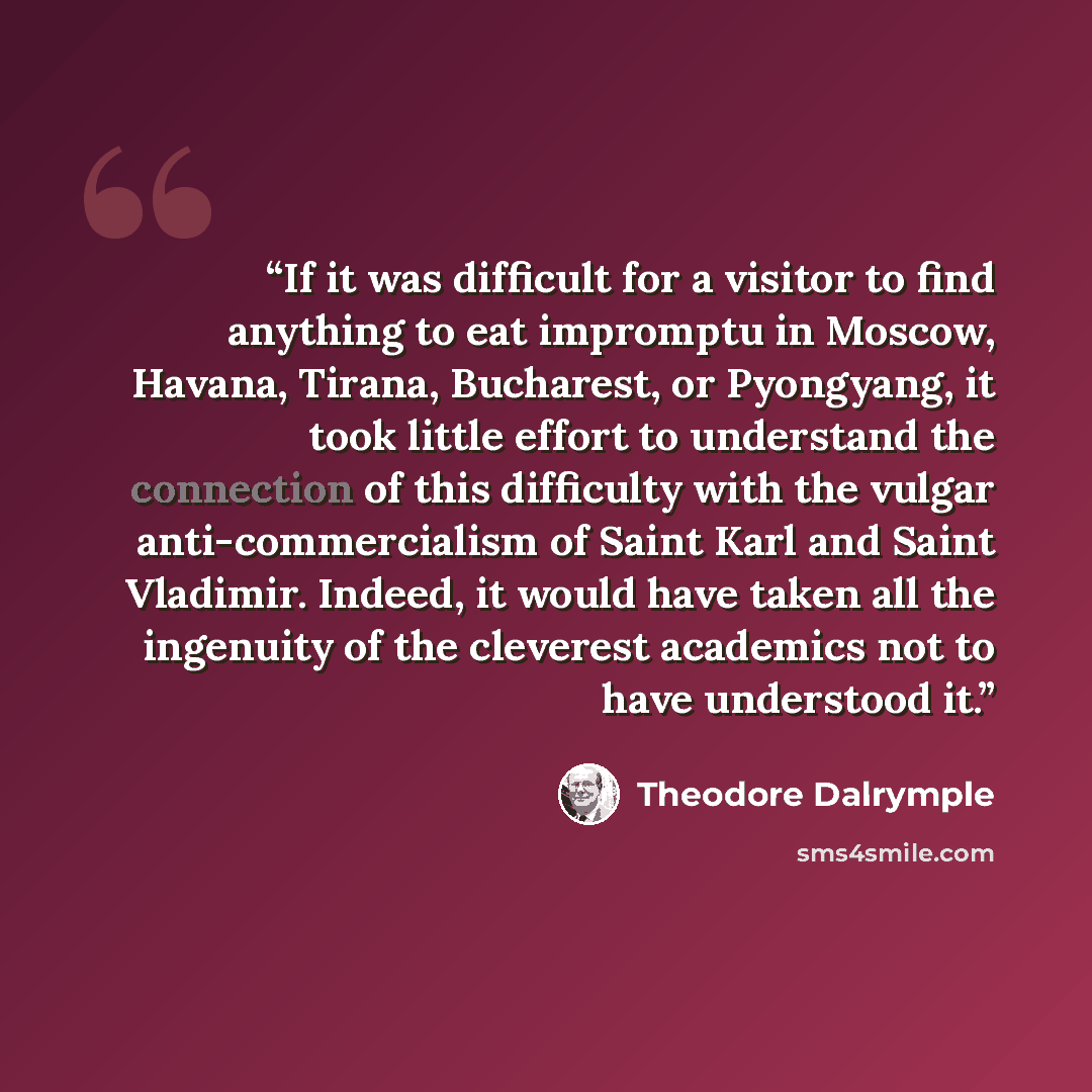 “If it was difficult for a visitor to find anything to eat impromptu in Moscow, Havana, Tirana, Bucharest, or Pyongyang, it took little effort to understand the connection of this difficulty with the vulgar anti-commercialism of Saint Karl and Saint Vladimir. Indeed, it would have taken all the…” quote by Theodore Dalrymple