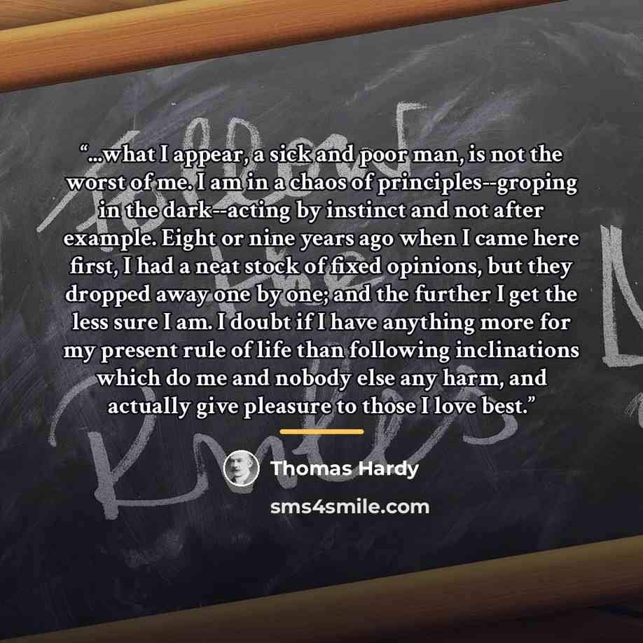 “...what I appear, a sick and poor man, is not the worst of me. I am in a chaos of principles--groping in the dark--acting by instinct and not after example. Eight or nine years ago when I came here first, I had a neat stock of fixed opinions, but they dropped away one by one; and the further I get…” quote by Thomas Hardy