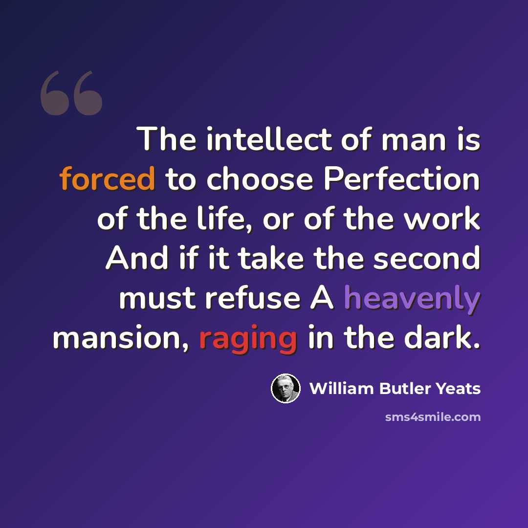 “The intellect of man is forced to choose Perfection of the life, or of the work And if it take the second must refuse A heavenly mansion, raging in the dark.” quote by William Butler Yeats