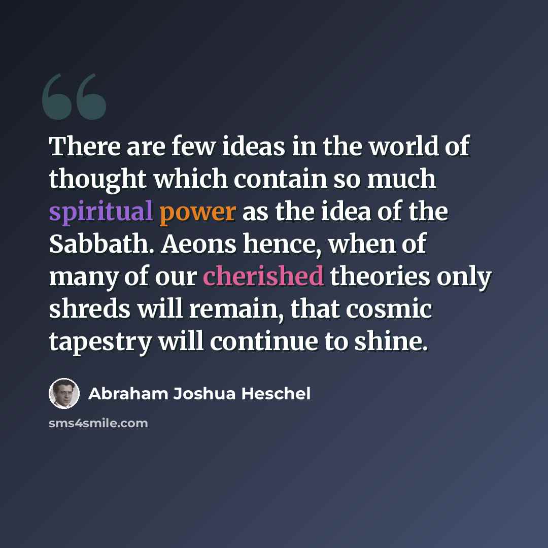 “There are few ideas in the world of thought which contain so much spiritual power as the idea of the Sabbath. Aeons hence, when of many of our cherished theories only shreds will remain, that cosmic tapestry will continue to shine.” quote by Abraham Joshua Heschel