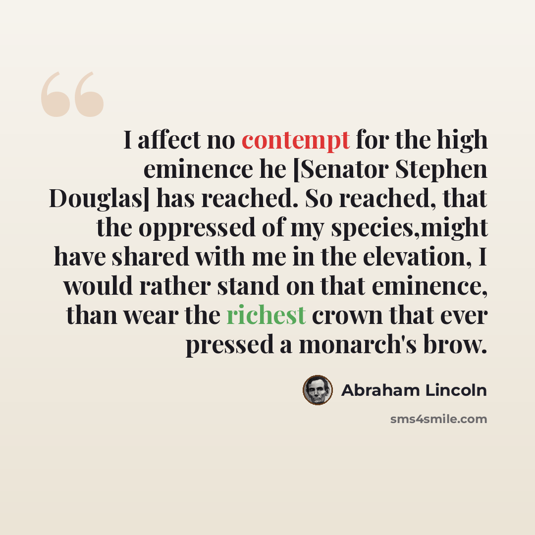 “I affect no contempt for the high eminence he [Senator Stephen Douglas] has reached. So reached, that the oppressed of my species,might have shared with me in the elevation, I would rather stand on that eminence, than wear the richest crown that ever pressed a monarch's brow.” quote by Abraham Lincoln