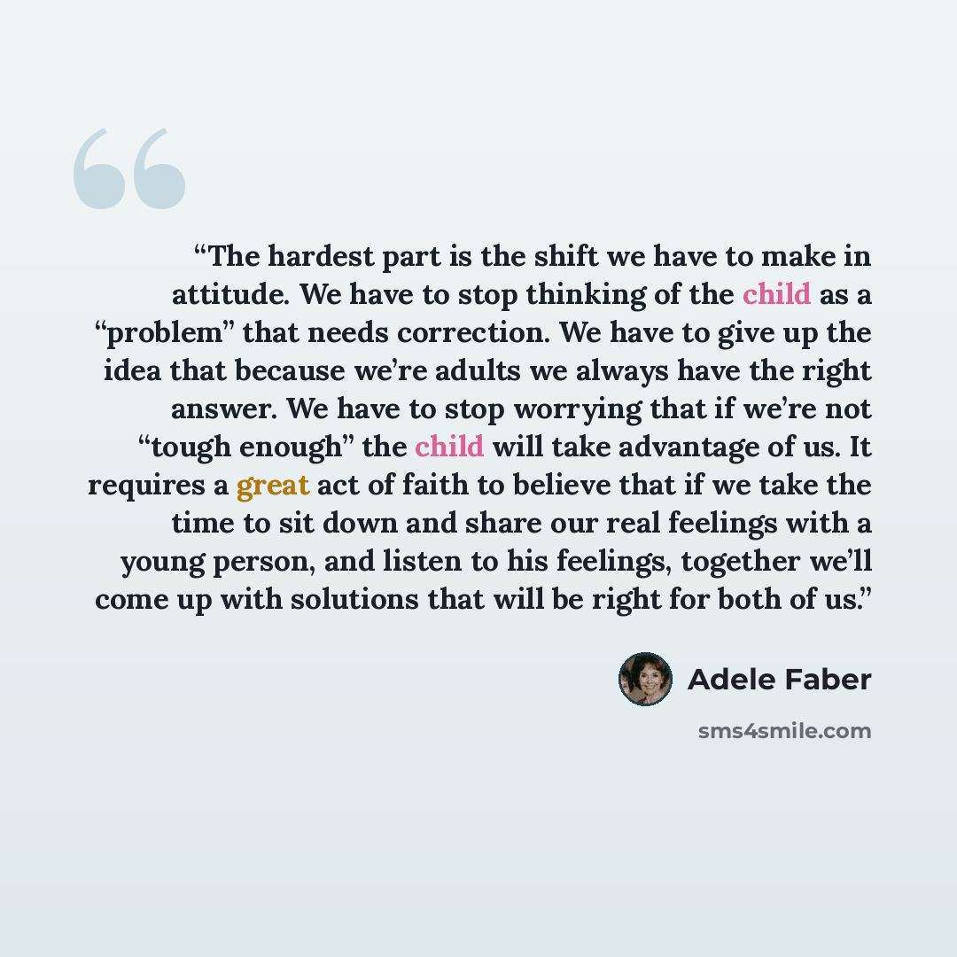 “The hardest part is the shift we have to make in attitude. We have to stop thinking of the child as a “problem” that needs correction. We have to give up the idea that because we’re adults we always have the right answer. We have to stop worrying that if we’re not “tough enough” the child will…” quote by Adele Faber