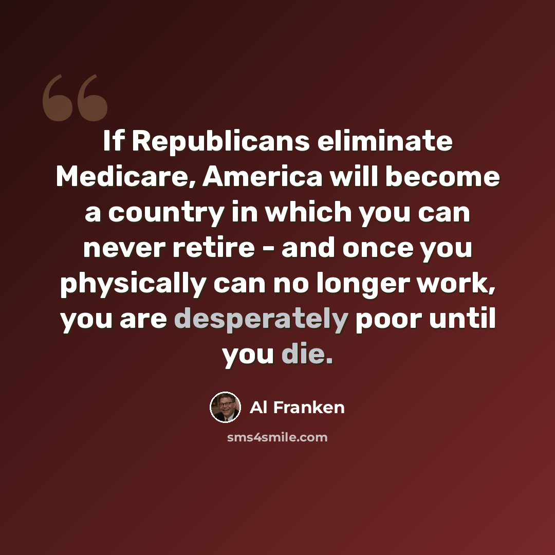 “If Republicans eliminate Medicare, America will become a country in which you can never retire - and once you physically can no longer work, you are desperately poor until you die.” quote by Al Franken