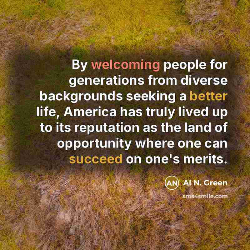 “By welcoming people for generations from diverse backgrounds seeking a better life, America has truly lived up to its reputation as the land of opportunity where one can succeed on one's merits.” quote by Al N. Green