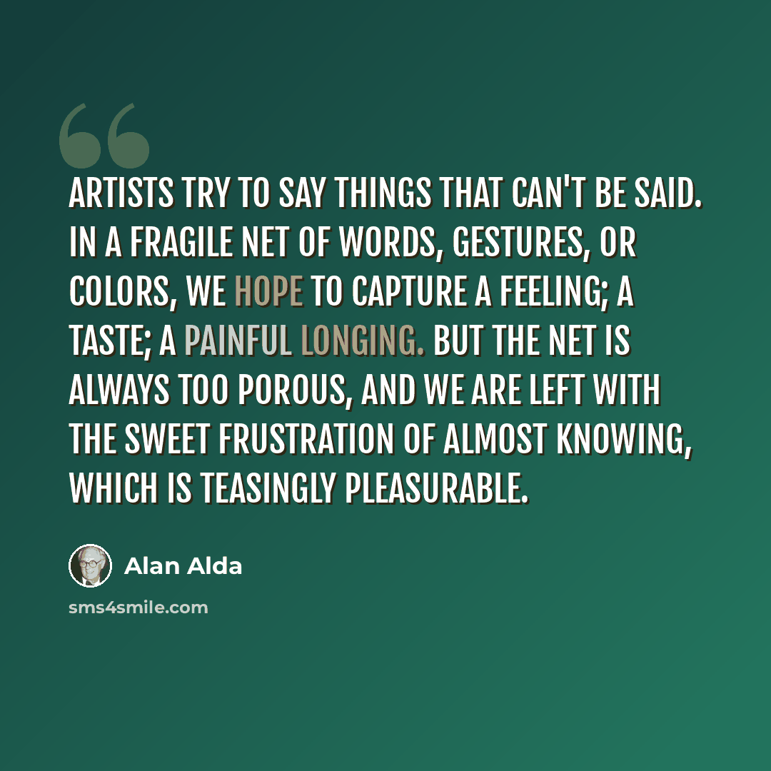 “artists try to say things that can't be said. in a fragile net of words, gestures, or colors, we hope to capture a feeling; a taste; a painful longing. but the net is always too porous, and we are left with the sweet frustration of almost knowing, which is teasingly pleasurable.” quote by Alan Alda