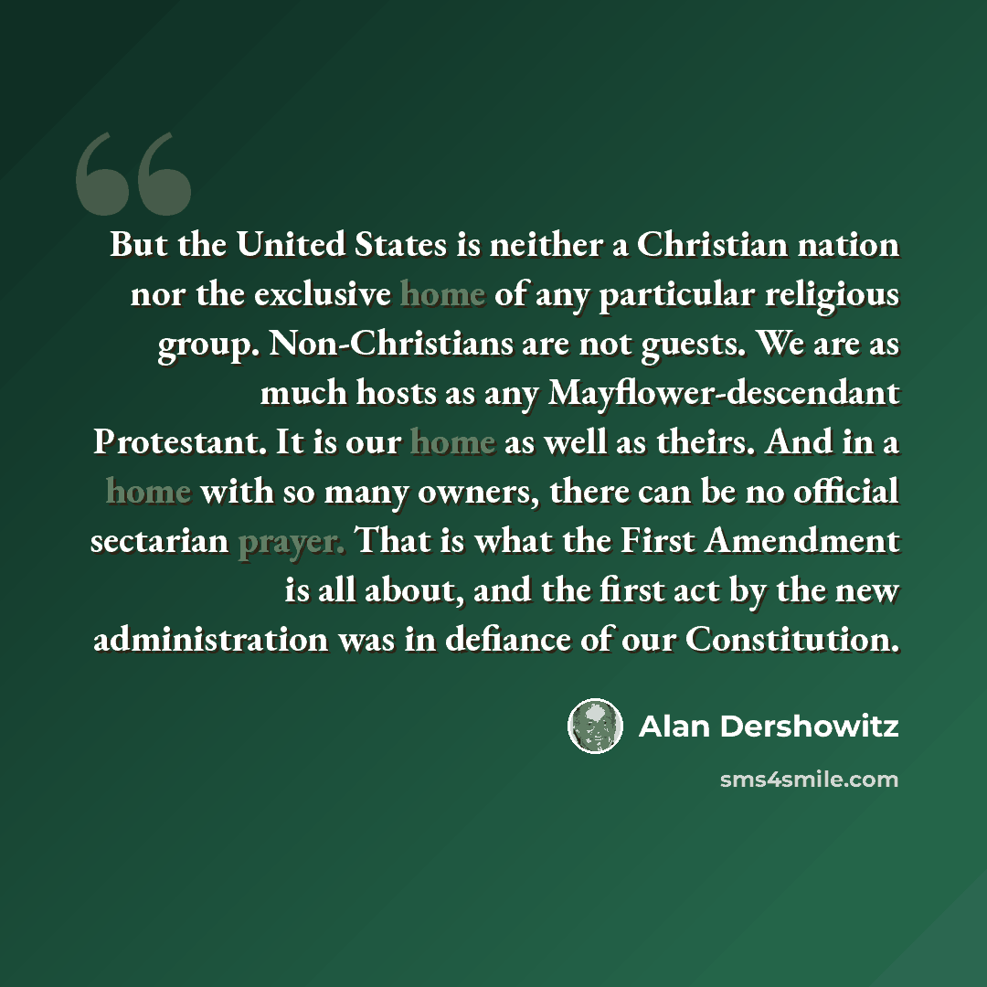 “But the United States is neither a Christian nation nor the exclusive home of any particular religious group. Non-Christians are not guests. We are as much hosts as any Mayflower-descendant Protestant. It is our home as well as theirs. And in a home with so many owners, there can be no official…” quote by Alan Dershowitz