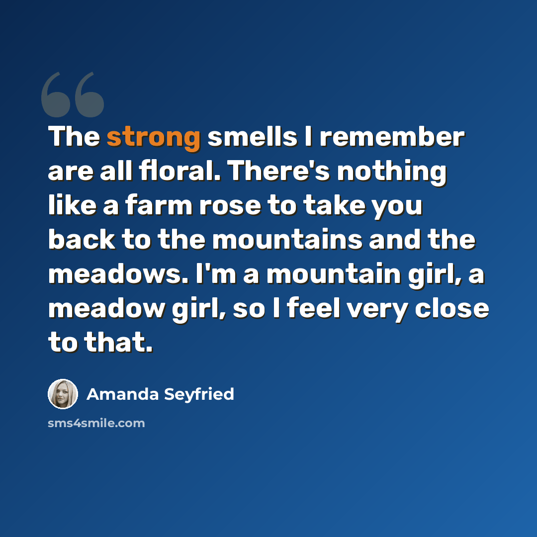 “The strong smells I remember are all floral. There's nothing like a farm rose to take you back to the mountains and the meadows. I'm a mountain girl, a meadow girl, so I feel very close to that.” quote by Amanda Seyfried