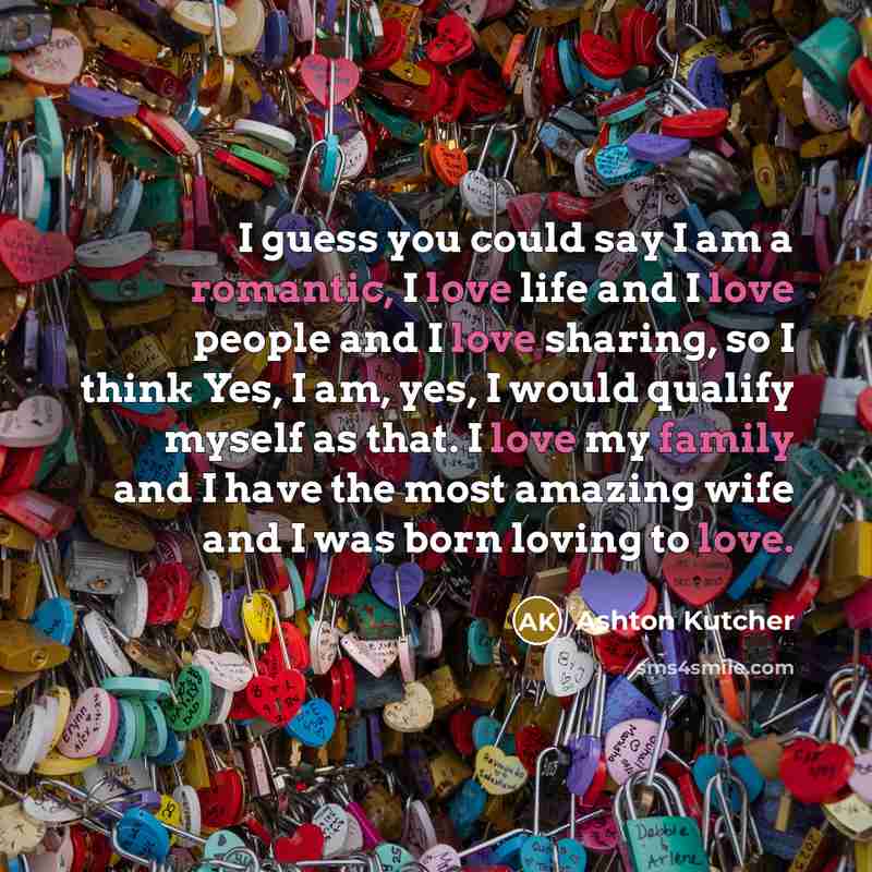 “I guess you could say I am a romantic, I love life and I love people and I love sharing, so I think Yes, I am, yes, I would qualify myself as that. I love my family and I have the most amazing wife and I was born loving to love.” quote by Ashton Kutcher