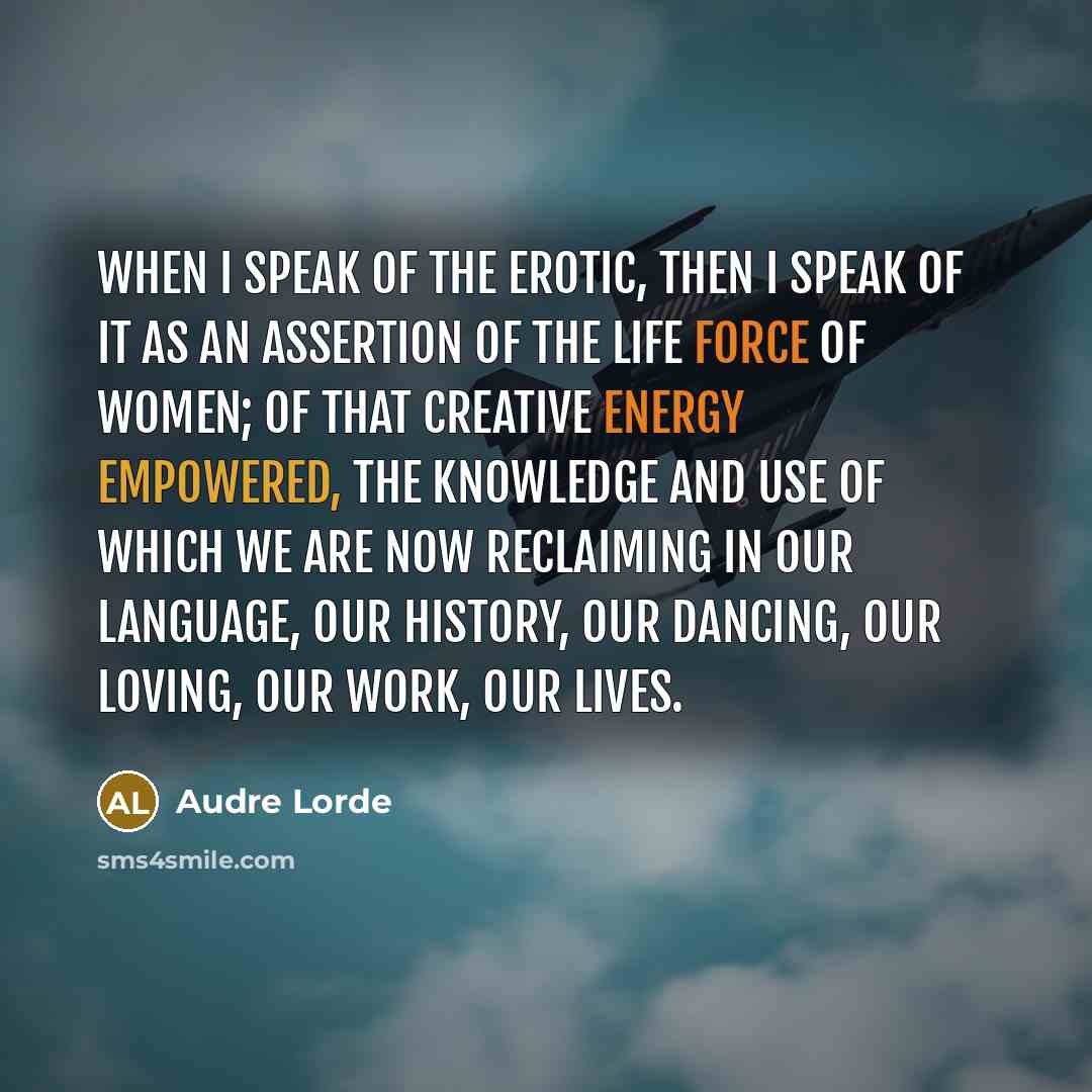 “When I speak of the erotic, then I speak of it as an assertion of the life force of women; of that creative energy empowered, the knowledge and use of which we are now reclaiming in our language, our history, our dancing, our loving, our work, our lives.” quote by Audre Lorde