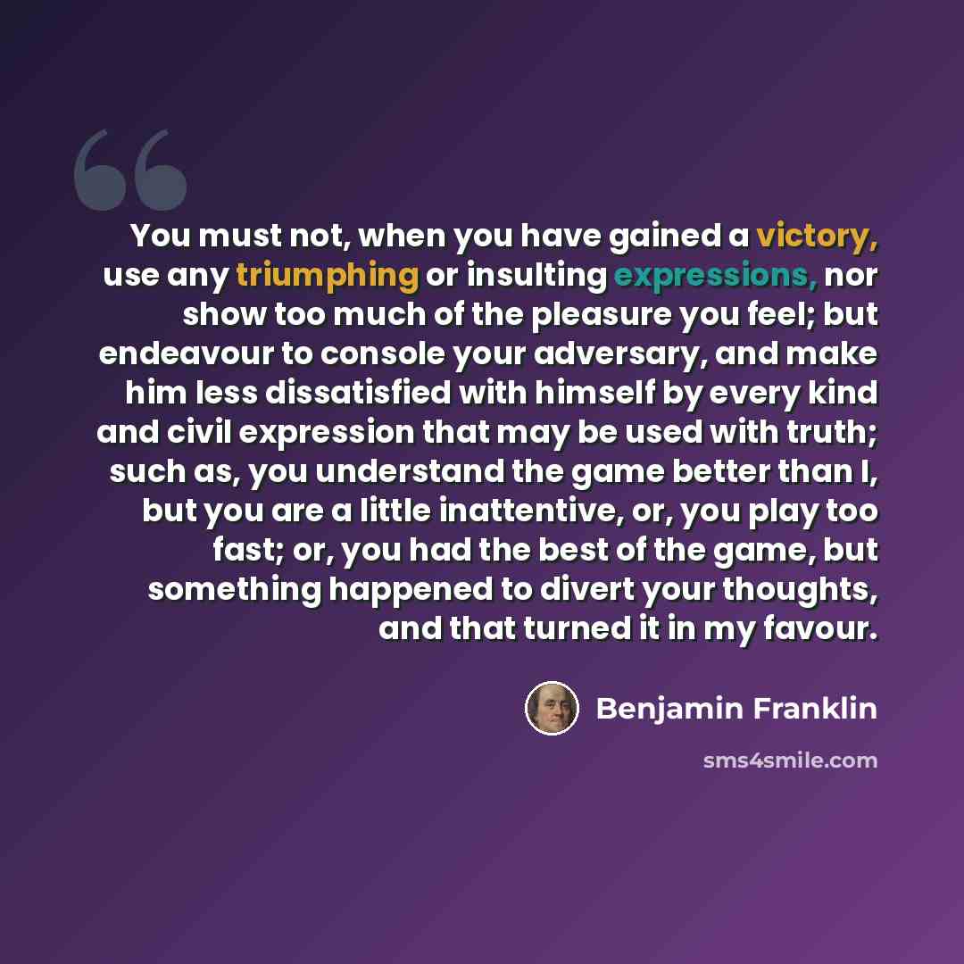 “You must not, when you have gained a victory, use any triumphing or insulting expressions, nor show too much of the pleasure you feel; but endeavour to console your adversary, and make him less dissatisfied with himself by every kind and civil expression that may be used with truth; such as, you…” quote by Benjamin Franklin